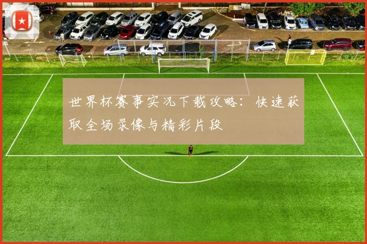 世界杯赛事实况下载攻略：快速获取全场录像与精彩片段