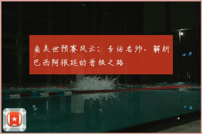 南美世预赛风云：专访名帅，解析巴西阿根廷的晋级之路