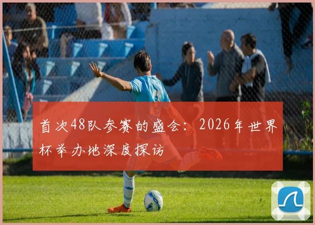 首次48队参赛的盛会：2026年世界杯举办地深度探访