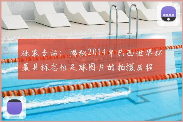独家专访：揭秘2014年巴西世界杯最具标志性足球图片的拍摄历程