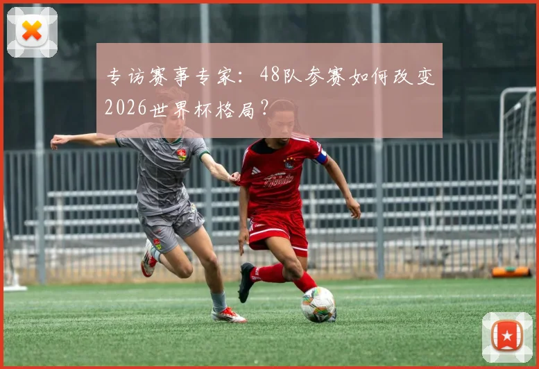 专访赛事专家：48队参赛如何改变2026世界杯格局？