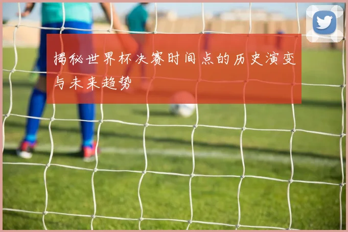揭秘世界杯决赛时间点的历史演变与未来趋势
