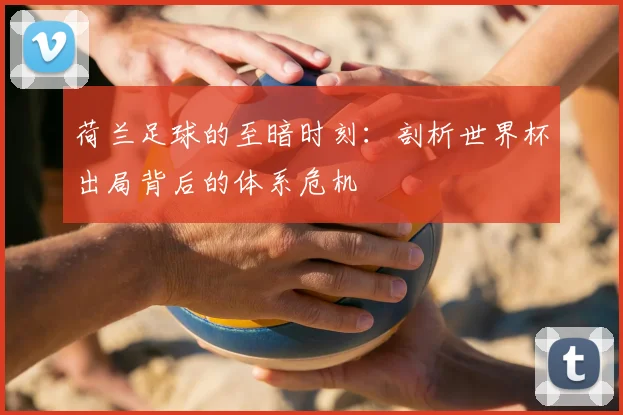 荷兰足球的至暗时刻：剖析世界杯出局背后的体系危机