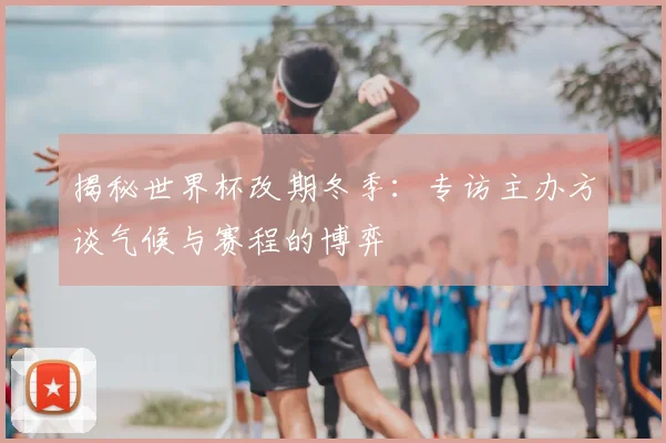 揭秘世界杯改期冬季：专访主办方谈气候与赛程的博弈
