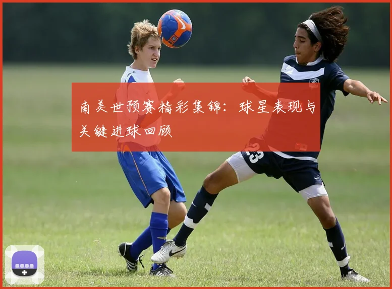 南美世预赛精彩集锦：球星表现与关键进球回顾