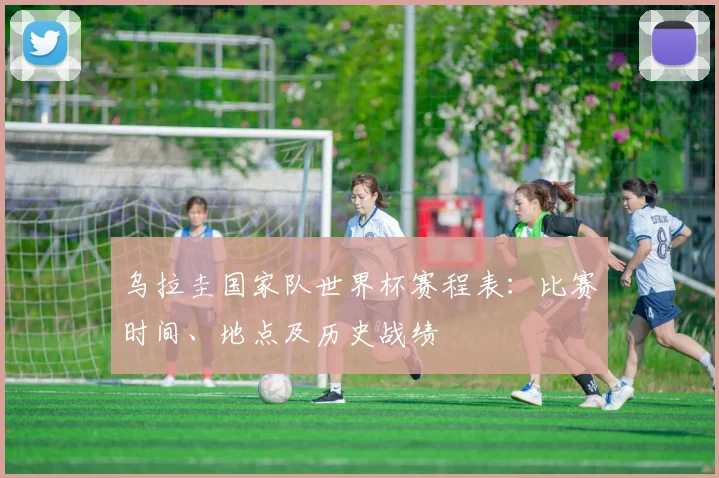 乌拉圭国家队世界杯赛程表:比赛时间、地点及历史战绩
