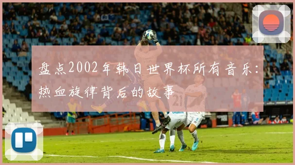 盘点2002年韩日世界杯所有音乐：热血旋律背后的故事