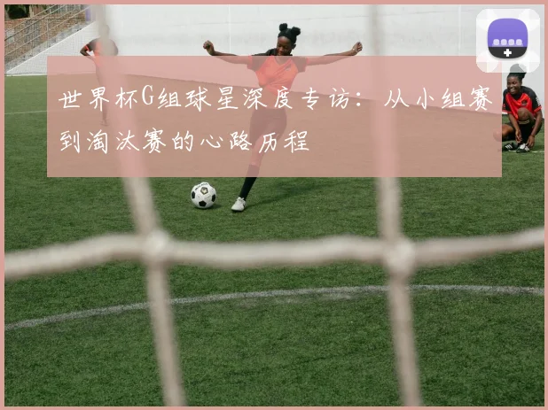 世界杯G组球星深度专访：从小组赛到淘汰赛的心路历程