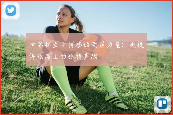 世界杯女主持杨的荧屏力量：央视评论席上的独特声线