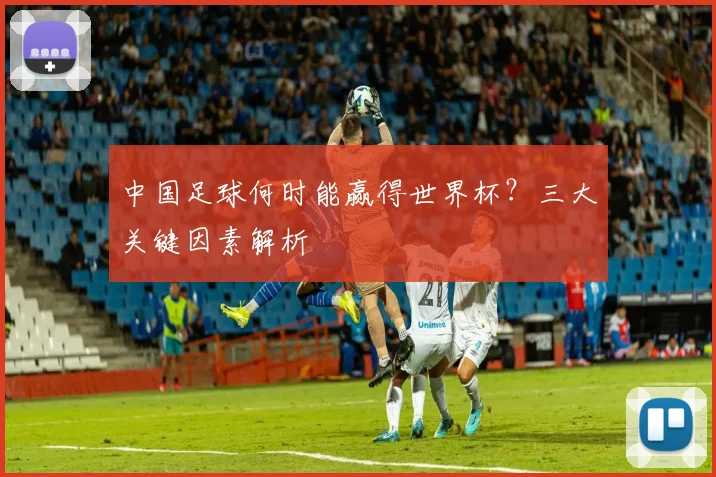 中国足球何时能赢得世界杯？三大关键因素解析