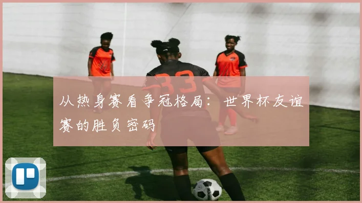 从热身赛看争冠格局：世界杯友谊赛的胜负密码
